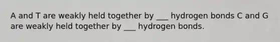 A and T are weakly held together by ___ hydrogen bonds C and G are weakly held together by ___ hydrogen bonds.