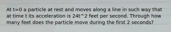 At t=0 a particle at rest and moves along a line in such way that at time t its acceleration is 24t^2 feet per second. Through how many feet does the particle move during the first 2 seconds?