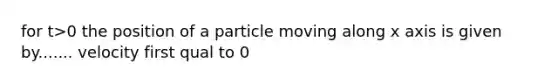 for t>0 the position of a particle moving along x axis is given by....... velocity first qual to 0