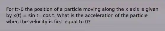 For t>0 the position of a particle moving along the x axis is given by x(t) = sin t - cos t. What is the acceleration of the particle when the velocity is first equal to 0?