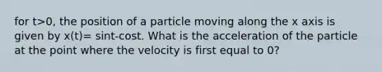 for t>0, the position of a particle moving along the x axis is given by x(t)= sint-cost. What is the acceleration of the particle at the point where the velocity is first equal to 0?