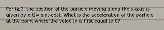 For t≥0, the position of the particle moving along the x-axis is given by x(t)= sint-cost. What is the acceleration of the particle at the point where the velocity is first equal to 0?