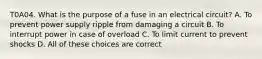 T0A04. What is the purpose of a fuse in an electrical circuit? A. To prevent power supply ripple from damaging a circuit B. To interrupt power in case of overload C. To limit current to prevent shocks D. All of these choices are correct