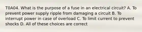 T0A04. What is the purpose of a fuse in an electrical circuit? A. To prevent power supply ripple from damaging a circuit B. To interrupt power in case of overload C. To limit current to prevent shocks D. All of these choices are correct