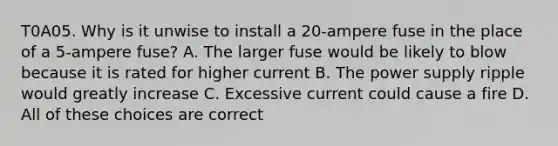 T0A05. Why is it unwise to install a 20-ampere fuse in the place of a 5-ampere fuse? A. The larger fuse would be likely to blow because it is rated for higher current B. The power supply ripple would greatly increase C. Excessive current could cause a fire D. All of these choices are correct