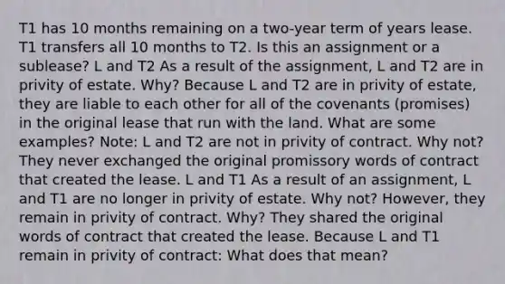 T1 has 10 months remaining on a two-year term of years lease. T1 transfers all 10 months to T2. Is this an assignment or a sublease? L and T2 As a result of the assignment, L and T2 are in privity of estate. Why? Because L and T2 are in privity of estate, they are liable to each other for all of the covenants (promises) in the original lease that run with the land. What are some examples? Note: L and T2 are not in privity of contract. Why not? They never exchanged the original promissory words of contract that created the lease. L and T1 As a result of an assignment, L and T1 are no longer in privity of estate. Why not? However, they remain in privity of contract. Why? They shared the original words of contract that created the lease. Because L and T1 remain in privity of contract: What does that mean?