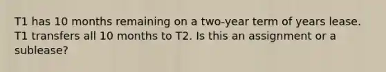 T1 has 10 months remaining on a two-year term of years lease. T1 transfers all 10 months to T2. Is this an assignment or a sublease?