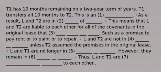 T1 has 10 months remaining on a two-year term of years. T1 transfers all 10 months to T2. This is an (1) ____________. ◦As a result, L and T2 are in (2) ______ of _______. ◦ This means that L and T2 are liable to each other for all of the covenants in the original lease that (3) ____ _____ ___ _____. Such as a promise to pay rent or to paint or to repair. ◦ L and T2 are not in (4) ______ __ _______ unless T2 assumed the promises in the original lease. ◦ L and T1 are no longer in (5) _______ __ _______. However, they remain in (6) ______ __ ______. ◦ Thus, L and T1 are (7) _______________ _________ to each other..