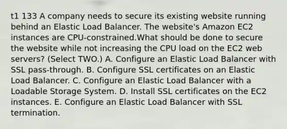 t1 133 A company needs to secure its existing website running behind an Elastic Load Balancer. The website's Amazon EC2 instances are CPU-constrained.What should be done to secure the website while not increasing the CPU load on the EC2 web servers? (Select TWO.) A. Configure an Elastic Load Balancer with SSL pass-through. B. Configure SSL certificates on an Elastic Load Balancer. C. Configure an Elastic Load Balancer with a Loadable Storage System. D. Install SSL certificates on the EC2 instances. E. Configure an Elastic Load Balancer with SSL termination.