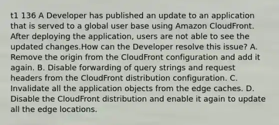 t1 136 A Developer has published an update to an application that is served to a global user base using Amazon CloudFront. After deploying the application, users are not able to see the updated changes.How can the Developer resolve this issue? A. Remove the origin from the CloudFront configuration and add it again. B. Disable forwarding of query strings and request headers from the CloudFront distribution configuration. C. Invalidate all the application objects from the edge caches. D. Disable the CloudFront distribution and enable it again to update all the edge locations.