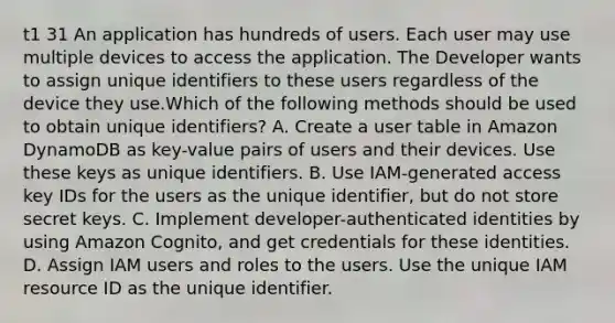 t1 31 An application has hundreds of users. Each user may use multiple devices to access the application. The Developer wants to assign unique identifiers to these users regardless of the device they use.Which of the following methods should be used to obtain unique identifiers? A. Create a user table in Amazon DynamoDB as key-value pairs of users and their devices. Use these keys as unique identifiers. B. Use IAM-generated access key IDs for the users as the unique identifier, but do not store secret keys. C. Implement developer-authenticated identities by using Amazon Cognito, and get credentials for these identities. D. Assign IAM users and roles to the users. Use the unique IAM resource ID as the unique identifier.