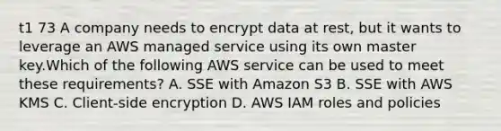 t1 73 A company needs to encrypt data at rest, but it wants to leverage an AWS managed service using its own master key.Which of the following AWS service can be used to meet these requirements? A. SSE with Amazon S3 B. SSE with AWS KMS C. Client-side encryption D. AWS IAM roles and policies