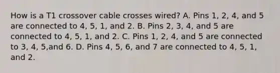 How is a T1 crossover cable crosses wired? A. Pins 1, 2, 4, and 5 are connected to 4, 5, 1, and 2. B. Pins 2, 3, 4, and 5 are connected to 4, 5, 1, and 2. C. Pins 1, 2, 4, and 5 are connected to 3, 4, 5,and 6. D. Pins 4, 5, 6, and 7 are connected to 4, 5, 1, and 2.