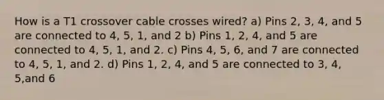 How is a T1 crossover cable crosses wired? a) Pins 2, 3, 4, and 5 are connected to 4, 5, 1, and 2 b) Pins 1, 2, 4, and 5 are connected to 4, 5, 1, and 2. c) Pins 4, 5, 6, and 7 are connected to 4, 5, 1, and 2. d) Pins 1, 2, 4, and 5 are connected to 3, 4, 5,and 6