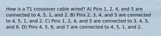 How is a T1 crossover cable wired? A) Pins 1, 2, 4, and 5 are connected to 4, 5, 1, and 2. B) Pins 2, 3, 4, and 5 are connected to 4, 5, 1, and 2. C) Pins 1, 2, 4, and 5 are connected to 3, 4, 5, and 6. D) Pins 4, 5, 6, and 7 are connected to 4, 5, 1, and 2.