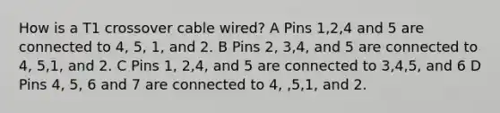 How is a T1 crossover cable wired? A Pins 1,2,4 and 5 are connected to 4, 5, 1, and 2. B Pins 2, 3,4, and 5 are connected to 4, 5,1, and 2. C Pins 1, 2,4, and 5 are connected to 3,4,5, and 6 D Pins 4, 5, 6 and 7 are connected to 4, ,5,1, and 2.