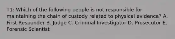 T1: Which of the following people is not responsible for maintaining the chain of custody related to physical evidence? A. First Responder B. Judge C. Criminal Investigator D. Prosecutor E. Forensic Scientist