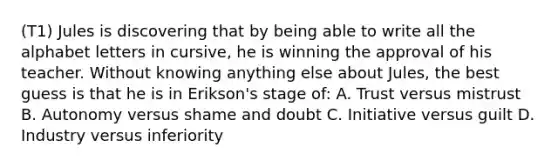 (T1) Jules is discovering that by being able to write all the alphabet letters in cursive, he is winning the approval of his teacher. Without knowing anything else about Jules, the best guess is that he is in Erikson's stage of: A. Trust versus mistrust B. Autonomy versus shame and doubt C. Initiative versus guilt D. Industry versus inferiority