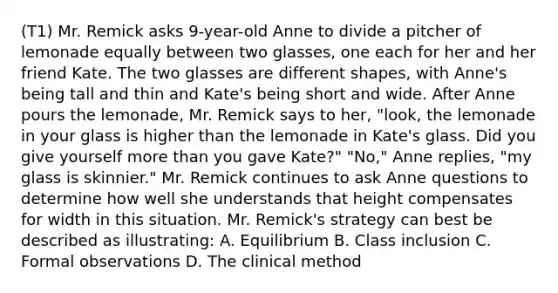 (T1) Mr. Remick asks 9-year-old Anne to divide a pitcher of lemonade equally between two glasses, one each for her and her friend Kate. The two glasses are different shapes, with Anne's being tall and thin and Kate's being short and wide. After Anne pours the lemonade, Mr. Remick says to her, "look, the lemonade in your glass is higher than the lemonade in Kate's glass. Did you give yourself more than you gave Kate?" "No," Anne replies, "my glass is skinnier." Mr. Remick continues to ask Anne questions to determine how well she understands that height compensates for width in this situation. Mr. Remick's strategy can best be described as illustrating: A. Equilibrium B. Class inclusion C. Formal observations D. The clinical method