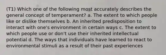 (T1) Which one of the following most accurately describes the general concept of temperament? a. The extent to which people like or dislike themselves b. An inherited predisposition to interact with one's environment in certain ways c. The extent to which people use or don't use their inherited intellectual potential d. The ways that individuals have learned to react to environmental stimuli as a result of their past experiences