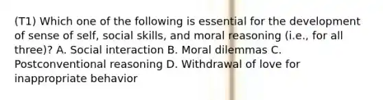 (T1) Which one of the following is essential for the development of sense of self, social skills, and moral reasoning (i.e., for all three)? A. Social interaction B. Moral dilemmas C. Postconventional reasoning D. Withdrawal of love for inappropriate behavior