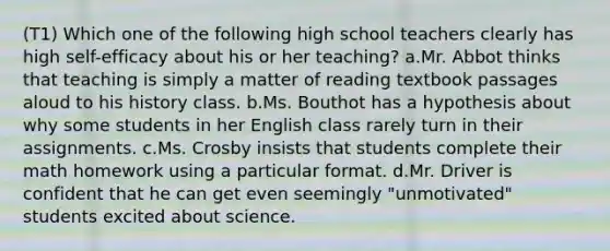 (T1) Which one of the following high school teachers clearly has high self-efficacy about his or her teaching? a.Mr. Abbot thinks that teaching is simply a matter of reading textbook passages aloud to his history class. b.Ms. Bouthot has a hypothesis about why some students in her English class rarely turn in their assignments. c.Ms. Crosby insists that students complete their math homework using a particular format. d.Mr. Driver is confident that he can get even seemingly "unmotivated" students excited about science.