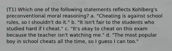 (T1) Which one of the following statements reflects Kohlberg's preconventional moral reasoning? a. "Cheating is against school rules, so I shouldn't do it." b. "It isn't fair to the students who studied hard if I cheat." c. "It's okay to cheat on this exam because the teacher isn't watching me." d. "The most popular boy in school cheats all the time, so I guess I can too."