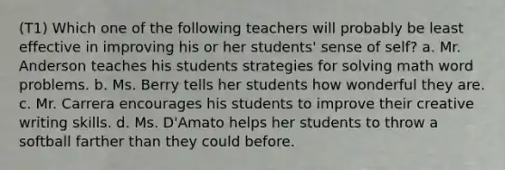 (T1) Which one of the following teachers will probably be least effective in improving his or her students' sense of self? a. Mr. Anderson teaches his students strategies for solving math word problems. b. Ms. Berry tells her students how wonderful they are. c. Mr. Carrera encourages his students to improve their creative writing skills. d. Ms. D'Amato helps her students to throw a softball farther than they could before.