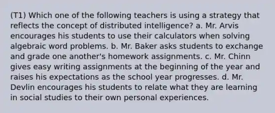 (T1) Which one of the following teachers is using a strategy that reflects the concept of distributed intelligence? a. Mr. Arvis encourages his students to use their calculators when solving algebraic word problems. b. Mr. Baker asks students to exchange and grade one another's homework assignments. c. Mr. Chinn gives easy writing assignments at the beginning of the year and raises his expectations as the school year progresses. d. Mr. Devlin encourages his students to relate what they are learning in social studies to their own personal experiences.