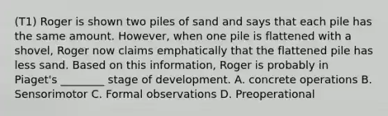 (T1) Roger is shown two piles of sand and says that each pile has the same amount. However, when one pile is flattened with a shovel, Roger now claims emphatically that the flattened pile has less sand. Based on this information, Roger is probably in Piaget's ________ stage of development. A. concrete operations B. Sensorimotor C. Formal observations D. Preoperational