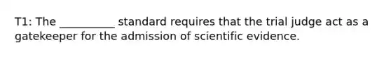 T1: The __________ standard requires that the trial judge act as a gatekeeper for the admission of scientific evidence.