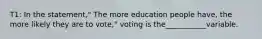 T1: In the statement," The more education people have, the more likely they are to vote," voting is the___________variable.