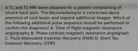 A T1 and T2 MRI were obtained for a patient complaining of severe back pain. The Neuroradiologist is concerned about presence of cord lesion and request additional images. Which of the following additional pulse sequence should be performed to confirm the diagnosis? A. Time of flight magnetic resonance angiography B. Phase contrast magnetic resonance angiograph C. Fluid Attenuated Inversion Recovery (FAIR) D. Short Tau lnversion Recovery (STIR)