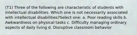 (T1) Three of the following are characteristic of students with intellectual disabilities. Which one is not necessarily associated with intellectual disabilities?Select one: a. Poor reading skills b. Awkwardness on physical tasks c. Difficulty managing ordinary aspects of daily living d. Disruptive classroom behavior