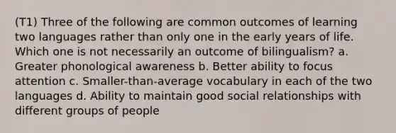 (T1) Three of the following are common outcomes of learning two languages rather than only one in the early years of life. Which one is not necessarily an outcome of bilingualism? a. Greater phonological awareness b. Better ability to focus attention c. Smaller-than-average vocabulary in each of the two languages d. Ability to maintain good social relationships with different groups of people