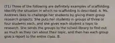 (T1) Three of the following are definitely examples of scaffolding. Identify the situation in which no scaffolding is described. A. Ms. Andrews likes to challenge her students by giving them group research projects. She puts her students in groups of three or four students each, and she gives each student a topic to research. She sends the groups to the school library to find out as much as they can about their topic, and then has each group give a report to the entire class. B.