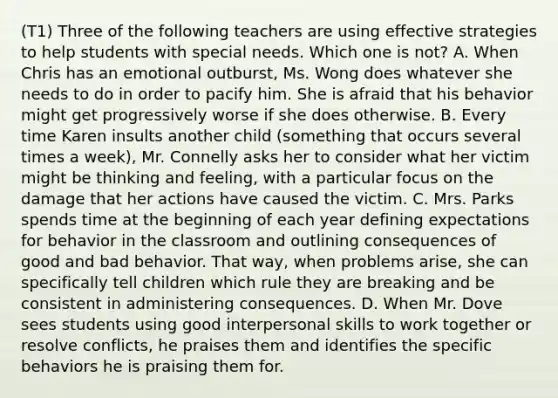 (T1) Three of the following teachers are using effective strategies to help students with special needs. Which one is not? A. When Chris has an emotional outburst, Ms. Wong does whatever she needs to do in order to pacify him. She is afraid that his behavior might get progressively worse if she does otherwise. B. Every time Karen insults another child (something that occurs several times a week), Mr. Connelly asks her to consider what her victim might be thinking and feeling, with a particular focus on the damage that her actions have caused the victim. C. Mrs. Parks spends time at the beginning of each year defining expectations for behavior in the classroom and outlining consequences of good and bad behavior. That way, when problems arise, she can specifically tell children which rule they are breaking and be consistent in administering consequences. D. When Mr. Dove sees students using good interpersonal skills to work together or resolve conflicts, he praises them and identifies the specific behaviors he is praising them for.