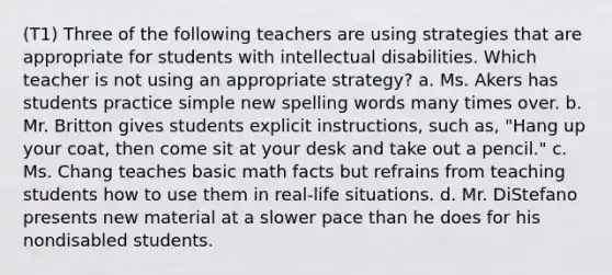 (T1) Three of the following teachers are using strategies that are appropriate for students with intellectual disabilities. Which teacher is not using an appropriate strategy? a. Ms. Akers has students practice simple new spelling words many times over. b. Mr. Britton gives students explicit instructions, such as, "Hang up your coat, then come sit at your desk and take out a pencil." c. Ms. Chang teaches basic math facts but refrains from teaching students how to use them in real-life situations. d. Mr. DiStefano presents new material at a slower pace than he does for his nondisabled students.