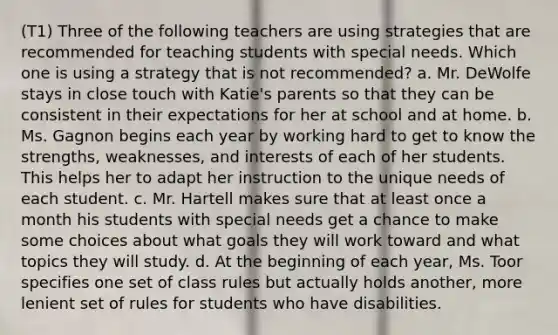 (T1) Three of the following teachers are using strategies that are recommended for teaching students with special needs. Which one is using a strategy that is not recommended? a. Mr. DeWolfe stays in close touch with Katie's parents so that they can be consistent in their expectations for her at school and at home. b. Ms. Gagnon begins each year by working hard to get to know the strengths, weaknesses, and interests of each of her students. This helps her to adapt her instruction to the unique needs of each student. c. Mr. Hartell makes sure that at least once a month his students with special needs get a chance to make some choices about what goals they will work toward and what topics they will study. d. At the beginning of each year, Ms. Toor specifies one set of class rules but actually holds another, more lenient set of rules for students who have disabilities.