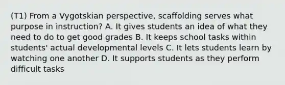 (T1) From a Vygotskian perspective, scaffolding serves what purpose in instruction? A. It gives students an idea of what they need to do to get good grades B. It keeps school tasks within students' actual developmental levels C. It lets students learn by watching one another D. It supports students as they perform difficult tasks