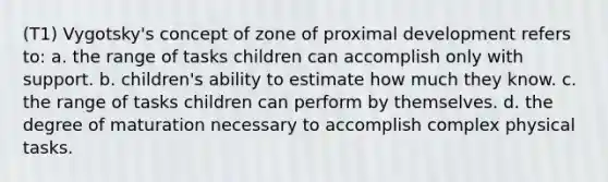 (T1) Vygotsky's concept of zone of proximal development refers to: a. the range of tasks children can accomplish only with support. b. children's ability to estimate how much they know. c. the range of tasks children can perform by themselves. d. the degree of maturation necessary to accomplish complex physical tasks.