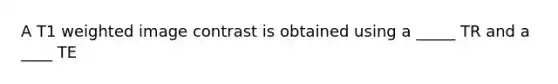 A T1 weighted image contrast is obtained using a _____ TR and a ____ TE