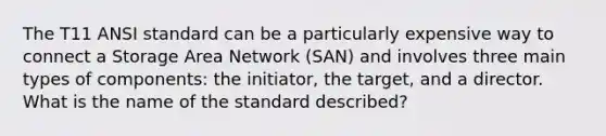 The T11 ANSI standard can be a particularly expensive way to connect a Storage Area Network (SAN) and involves three main types of components: the initiator, the target, and a director. What is the name of the standard described?