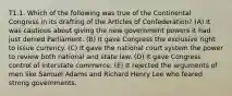 T1.1. Which of the following was true of the Continental Congress in its drafting of the Articles of Confederation? (A) It was cautious about giving the new government powers it had just denied Parliament. (B) It gave Congress the exclusive right to issue currency. (C) It gave the national court system the power to review both national and state law. (D) It gave Congress control of interstate commerce. (E) It rejected the arguments of men like Samuel Adams and Richard Henry Lee who feared strong governments.