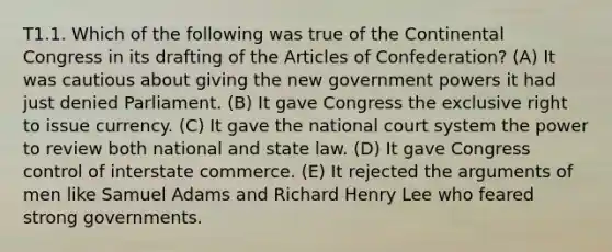 T1.1. Which of the following was true of the Continental Congress in its drafting of the Articles of Confederation? (A) It was cautious about giving the new government powers it had just denied Parliament. (B) It gave Congress the exclusive right to issue currency. (C) It gave the national court system the power to review both national and state law. (D) It gave Congress control of interstate commerce. (E) It rejected the arguments of men like Samuel Adams and Richard Henry Lee who feared strong governments.