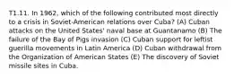 T1.11. In 1962, which of the following contributed most directly to a crisis in Soviet-American relations over Cuba? (A) Cuban attacks on the United States' naval base at Guantanamo (B) The failure of the Bay of Pigs invasion (C) Cuban support for leftist guerilla movements in Latin America (D) Cuban withdrawal from the Organization of American States (E) The discovery of Soviet missile sites in Cuba.