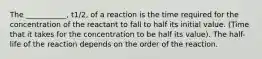 The ___________, t1/2, of a reaction is the time required for the concentration of the reactant to fall to half its initial value. (Time that it takes for the concentration to be half its value). The half-life of the reaction depends on the order of the reaction.