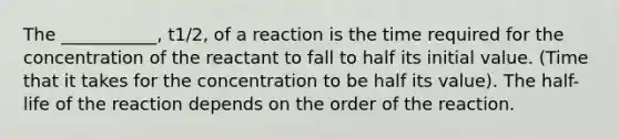 The ___________, t1/2, of a reaction is the time required for the concentration of the reactant to fall to half its initial value. (Time that it takes for the concentration to be half its value). The half-life of the reaction depends on the order of the reaction.