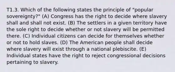 T1.3. Which of the following states the principle of "popular sovereignty?" (A) Congress has the right to decide where slavery shall and shall not exist. (B) The settlers in a given territory have the sole right to decide whether or not slavery will be permitted there. (C) Individual citizens can decide for themselves whether or not to hold slaves. (D) The American people shall decide where slavery will exist through a national plebiscite. (E) Individual states have the right to reject congressional decisions pertaining to slavery.