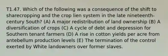 T1.47. Which of the following was a consequence of the shift to sharecropping and the crop lien system in the late nineteenth-century South? (A) A major redistribution of land ownership (B) A diversification of crops (C) A cycle of debt and depression for Southern tenant farmers (D) A rise in cotton yields per acre from antebellum production levels (E) The termination of the control exerted by White landowners over former slaves.